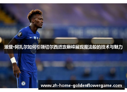 埃登·阿扎尔如何引领切尔西进攻巅峰展现魔法般的技术与魅力 埃登·阿扎尔如何引领切尔西进攻巅峰展现魔法般的技术与魅力