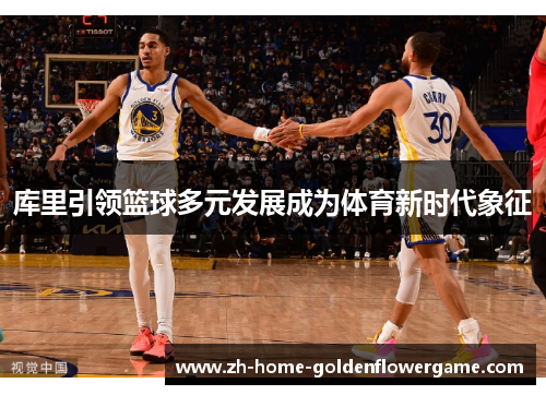 库里引领篮球多元发展成为体育新时代象征 库里引领篮球多元发展成为体育新时代象征